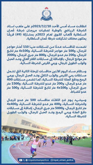 انطلقت مساء أمس الأحد على ملعب استاد الشرطة الرياضي بالوطية تصفيات مهرجان شرطة عُمان السلطانية لألعاب القوى لعام 2023م بمشاركة (49) فريقًا يمثلون مختلف تشكيلات شرطة عُمان السلطانية.تضمنت المنافسات عددًا من المسابقات منها 110 أمتار حواجز للرجال، و100 متر حواجز للشرطة النسائية، و4x100 متر تتابع للرجال، و200 متر عدو للرجال، و800 متر جري للرجال، و3000 متر موانع للرجال، بالإضافة إلى مسابقات القفز العالي وشد الحبل والوثب الطويل للرجال، ورمي القرص للشرطة النسائية.وستقام مساء اليوم الاثنين منافسات المرحلة الثانية التي تشمل مسابقات رمي القرص والوثب الثلاثي وشد الحبل للرجال، ورمي الرمح ودفع الجلة للشرطة النسائية، كما تتضمن مسابقات 400 متر عدو للرجال، و200 متر عدو للشرطة النسائية، و1500 متر جري للرجال، و4x100 متر تتابع للشرطة النسائية، و100 متر عدو للضباط.وسيشهد يوم غدٍ الثلاثاء منافسات 100 متر عدو للرجال والشرطة النسائية، و400 متر عدو للشرطة النسائية، و4x400 متر تتابع للرجال، و5000 متر جري للرجال، إضافة إلى مسابقات دفع الجلة ورمي الرمح وشد الحبل للرجال، والوثب الطويل للشرطة النسائية.