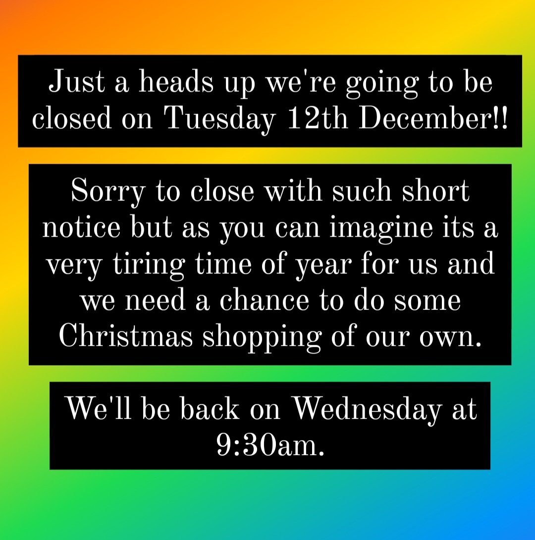 Just a heads up, we're going to be closed on Tuesday December 12th. Sorry for the short notice but as you can imagine this is a very tiring time of year for us and we need the chance to do some Christmas shopping of our own. We'll be back on Wednesday 13th at 9:30am