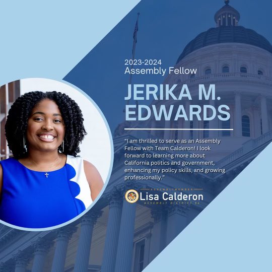 Jerika M. Edwards (@jerikamarshae) on Twitter photo I am blessed to formally share that I have started my new role as a Jesse M. Unruh Assembly Fellow in Assemblymember Lisa Calderon’s (<a href="/AsmLisaCalderon/">Assemblymember Lisa Calderon</a>) office! I cannot wait to serve the people of California’s 56th district. 🏛️ I am blessed to formally share that I have started my new role as a Jesse M. Unruh Assembly Fellow in Assemblymember Lisa Calderon’s (<a href="/AsmLisaCalderon/">Assemblymember Lisa Calderon</a>) office! I cannot wait to serve the people of California’s 56th district. 🏛️