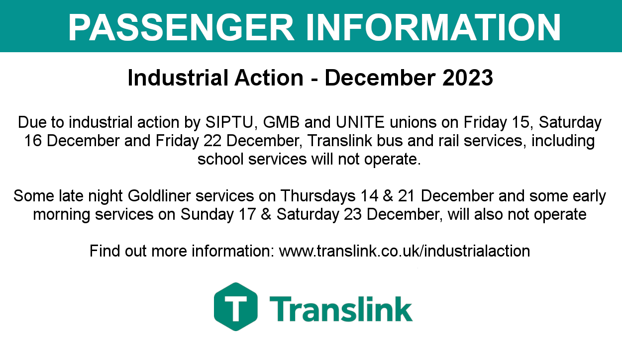 Passenger information image with text saying: Industrial Action - December 2023 Due to industrial action by SIPTU, GMB and UNITE unions on Friday 15, Saturday 16 December and Friday 22 December, Translink bus and rail services, including school services will not operate. Some late night Goldliner services on Thursdays 14 & 21 December and some early morning services on Sunday 17 & Saturday 23 December, will also not operate Find out more information: www.translink.co.uk/industrialaction