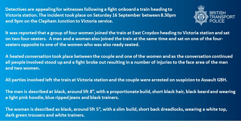 Appeal for witnesses following fight on train – Victoria station If you witnessed the incident, please contact us by texting 61016, or by calling 0800 40 50 40, quoting reference 2300109287. Alternatively, you can contact Crimestoppers anonymously on 0800 555 111.