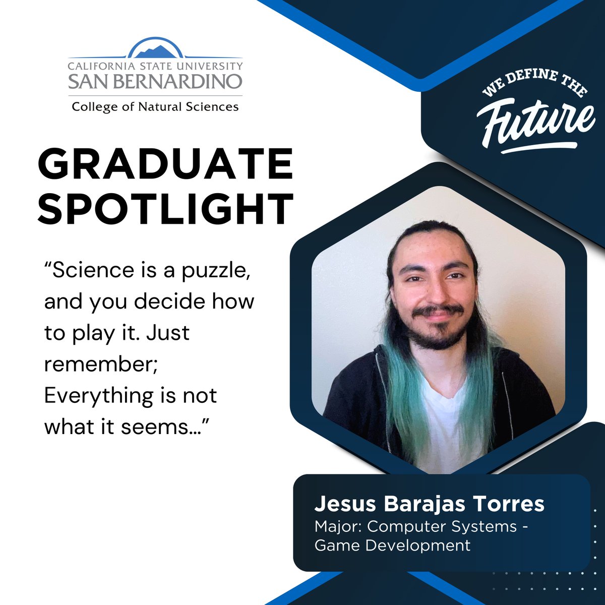 CSUSB College of Natural Sciences (@csusbcns) on Twitter photo Join @csusbnaturalsciences in shining a 'Graduate Spotlight' on an incredible graduate, Jesus Barajas Torres, who is graduating with a BA in Computer Systems - Game Development. Join @csusbnaturalsciences in shining a 'Graduate Spotlight' on an incredible graduate, Jesus Barajas Torres, who is graduating with a BA in Computer Systems - Game Development.