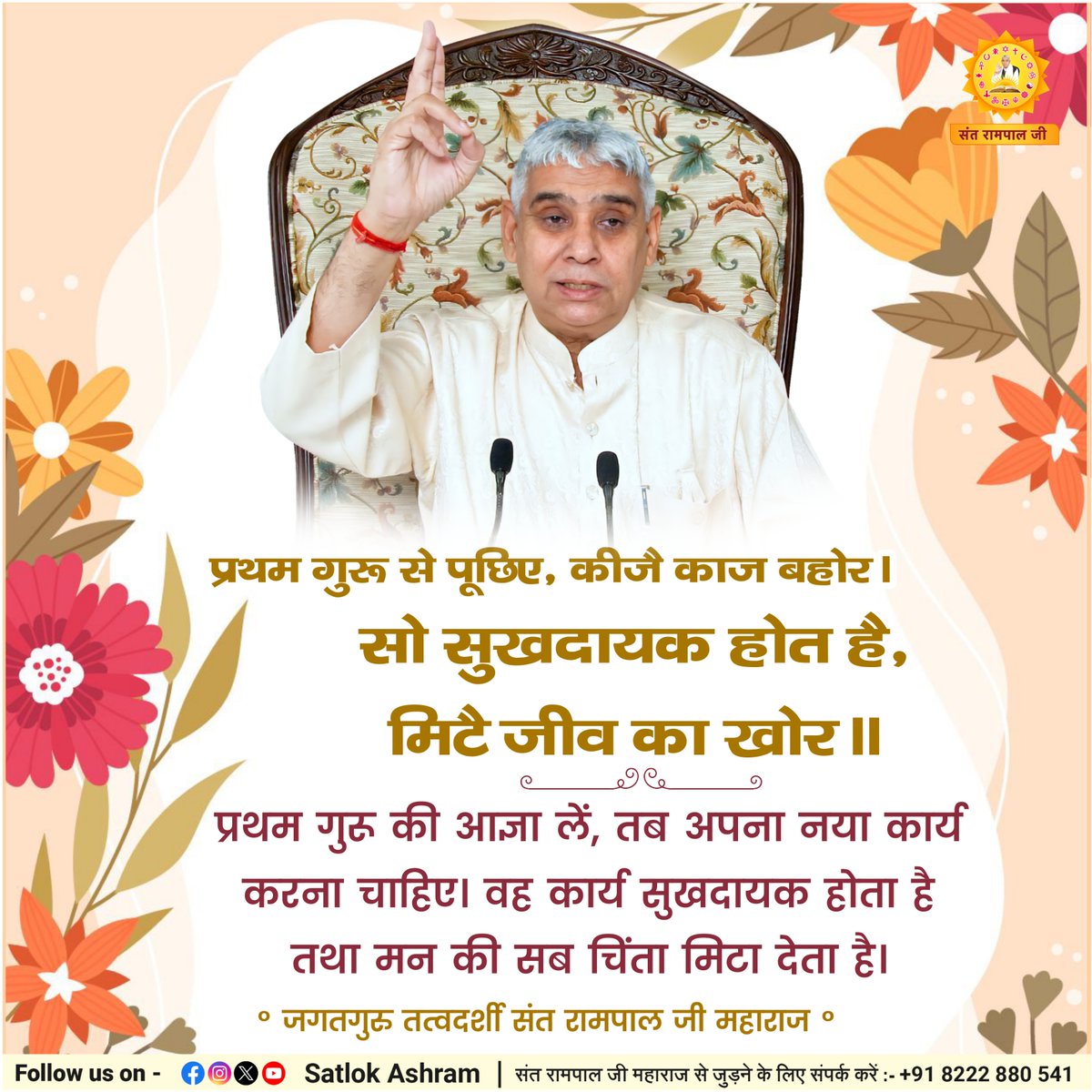 प्रथम गुरू से पूछिए, कीजै काज बहोर। 
सो सुखदायक होत है, मिटै जीव का खोर।।
प्रथम गुरू की आज्ञा लें, तब अपना नया कार्य करना चाहिए। वह कार्य सुखदायक होता है तथा मन की सब चिंता मिटा देता है।