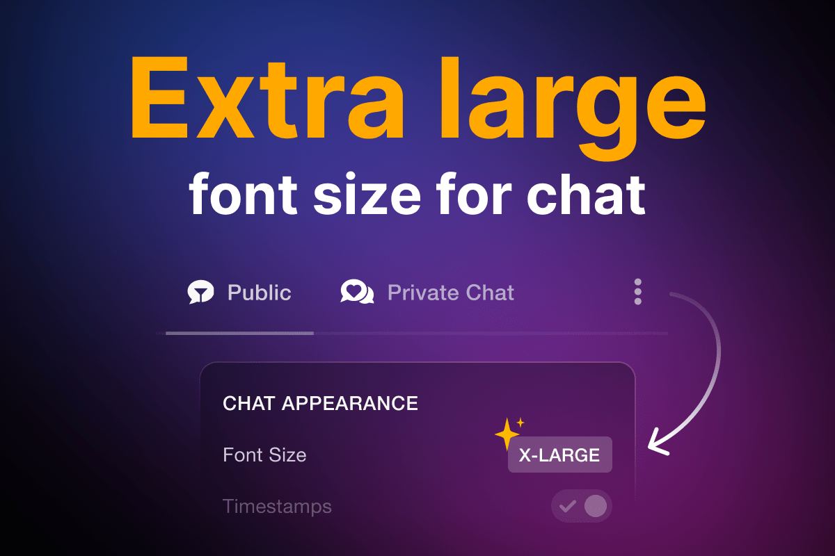 Tired of constantly running up to the monitor to see the chat? Use a new extra large font size to solve the problem.

Simply open "Chat Appearance" &gt; "Font Size" &gt; choose "X-Large".

This will make all the messages in public and private chats larger than ever before!