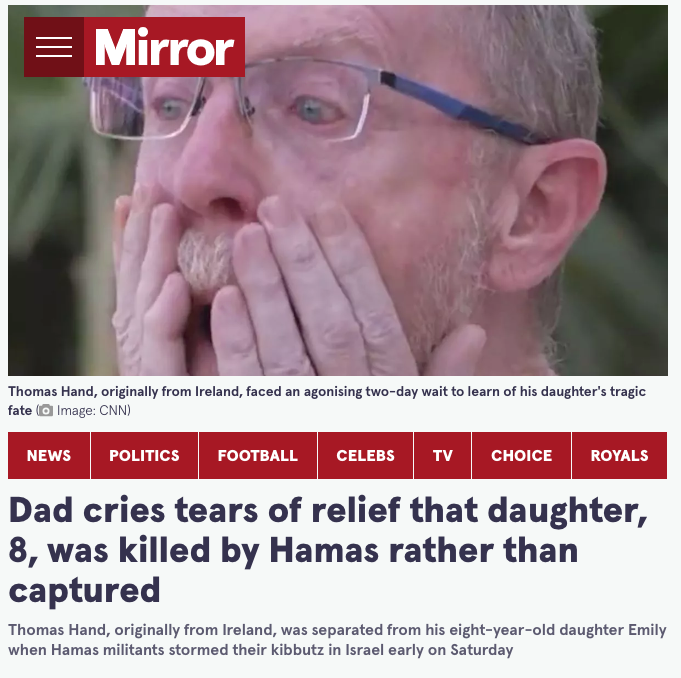 Moazzam_Begg's tweet photo. Remember the gut-wrenching reaction of the Irish-#Israeli dad who was told his daughter had been killed in the #hamasattack on #October7? 

Emotionally distraught, he said his daughter's death was "an absolute blessing" rather than to live as a captive of #Hamas. 

Well, as it happens, she didn't die and lived as a captive of #Hamas. Father and daughter were reunited a couple of weeks ago.

The @JewishChron reports she was "always given breakfast, though only sometimes lunch, sometimes something in the evening," which is how most people in #Gaza now eat - if that.

She also reported that no one hit her. Again, very sharp contrast to countless reports and videos of #Palestinian beaten upon arrest by #IDF or after imprisonment.

No parent could see the reunion of Emily and Thomas Hand and not be moved.

Few would blame the father for his uncontrollable reaction on the unsubstantiated news of his daughter's but the media was happy to present it as fact and help feed the narrative demonising Palestinian resistance.

Like so much about this story, the truth remains hidden until the consequences of the falsehood have been achieved.
