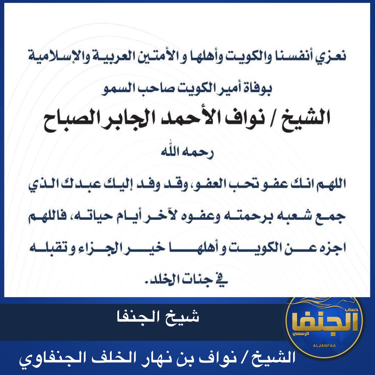 مشاركة عزاء
شيخ الجنفا
الشيخ / نواف بن نهار الخلف الجنفاوي
يتقدم بخالص العزاء وصادق المواساة 
إلى حضرة صاحب السمو أمير البلاد
الشيخ / مشعل الاحمد الجابر الصباح
حفظه الله ورعاه
وإلى أسرة الصباح الصباح الكرام
والشعب الكويتي
بأحر التعازي بالمصاب الجلل بوفاة والد الجميع
وأمير العفو