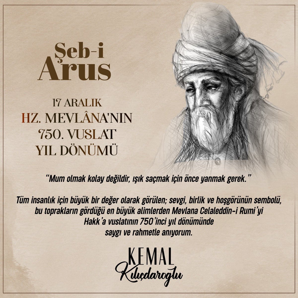 “Mum olmak kolay değildir, ışık saçmak için önce yanmak gerek.” 

Tüm insanlık için büyük bir değer olarak görülen; sevgi, birlik ve hoşgörünün sembolü, bu toprakların gördüğü en büyük alimlerden Mevlana Celaleddin-i Rumi’yi Hakk’a vuslatının 750’inci yıl dönümünde saygı ve