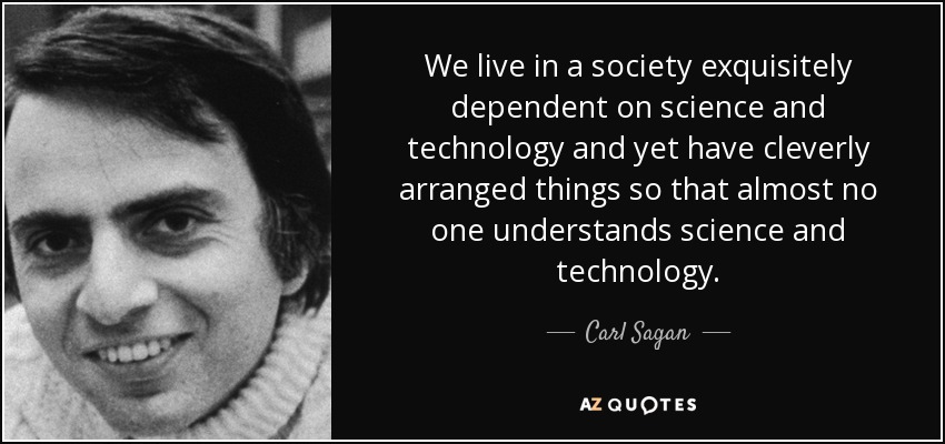 As Carl Sagan said in In 'Why We Need To Understand Science' (The Skeptical Inquirer, Spring 1990) today's society is built on technology few people understand and even fewer can operate. Which leaves the public vulnerable to misinformation, propaganda and even rapid changes.