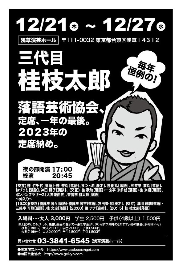 12月21日から27日まで。浅草演芸ホール夜席のトリです。ラインナップ豪華！

夜の部

桂竹千代/桂笹丸/まつトミ/桂夏丸/三笑亭夢丸/ねづっち/神田陽子/桂歌助/一玄亭米多朗/桂米福/ボンボンブラザ－ス/昔昔亭桃太郎-仲入り-春風亭昇々/春風亭昇吉/宮田陽昇/瀧川鯉朝/三笑亭可龍/桂文治/瞳ナナ/桂枝太郎