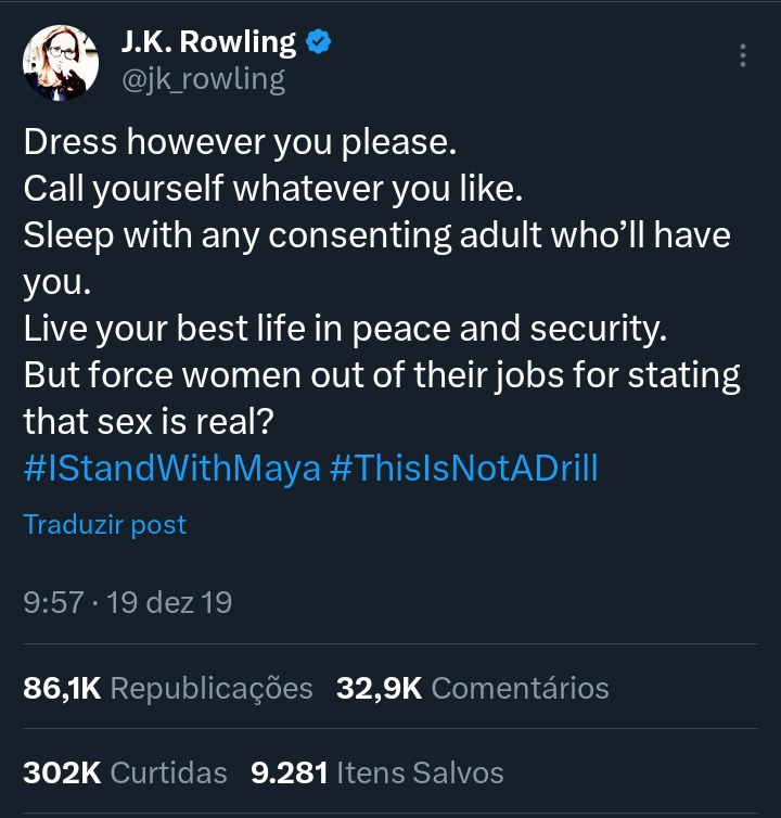 “Dress however you please.
Call yourself whatever you like.
Sleep with any consenting adult who’ll have you. 
Live your best life in peace and security. 
But force women out of their jobs for stating that sex is real? 
#IStandWithMaya #ThisIsNotADrill”

J.K. Rowling in 2019 on X