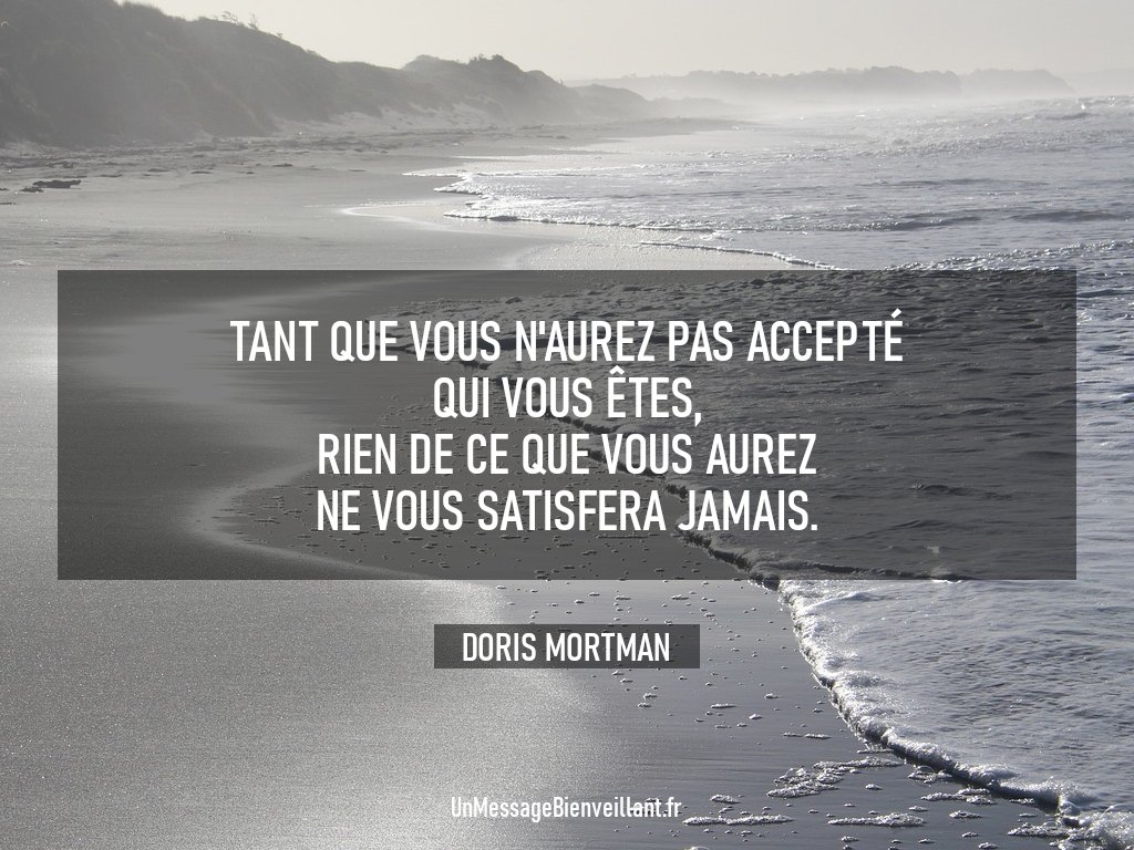 « Tant que vous n'aurez pas accepté qui vous êtes, rien de ce que vous aurez ne vous satisfera jamais. »

                 - Doris Mortman

#CitationDuJour #Inspiration 
#EstimeDeSoi #AcceptationDeSoi 
#DéveloppementPersonnel 
#UnMessageBienveillant