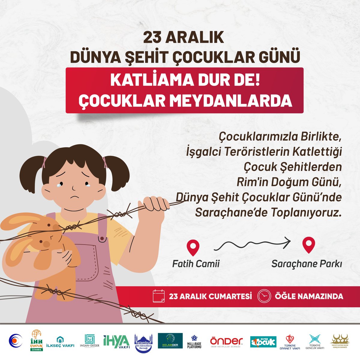 📍 23 Aralık  "Dünya Şehit Çocuklar Günü"

KATLİAMA DUR DE!
ÇOCUKLAR MEYDANLARDA

Dünya Şehit Çocuklar Gününde, çocuklarımızla birlikte Fatih Camii'nden Saraçhane Parkı'na yürüyoruz.

🗓️ 23 Aralık Cumartesi
🕐 Öğle Namazında
🚩 Başlangıç: Fatih Camii - Varış: Saraçhane Parkı