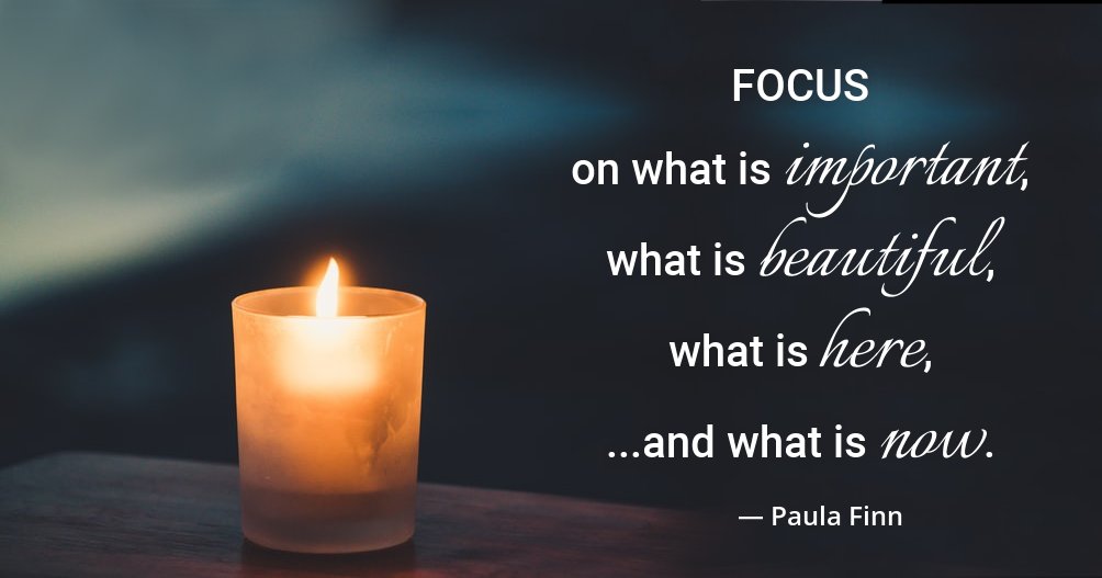 FOCUS on what is important, what is beautiful, what is here... and what is now. ~ Paula Finn