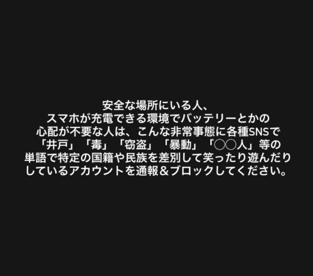 安全な場所にいる人、スマホが充電できる環境でバッテリーとかの心配が不要な人は、こんな非常事態に各種SNSで「井戸」「毒」「窃盗」「暴動」「◯◯人」等の単語で特定の国籍や民族を差別して笑ったり遊んだりしているアカウントを通報&ブロックしてください。