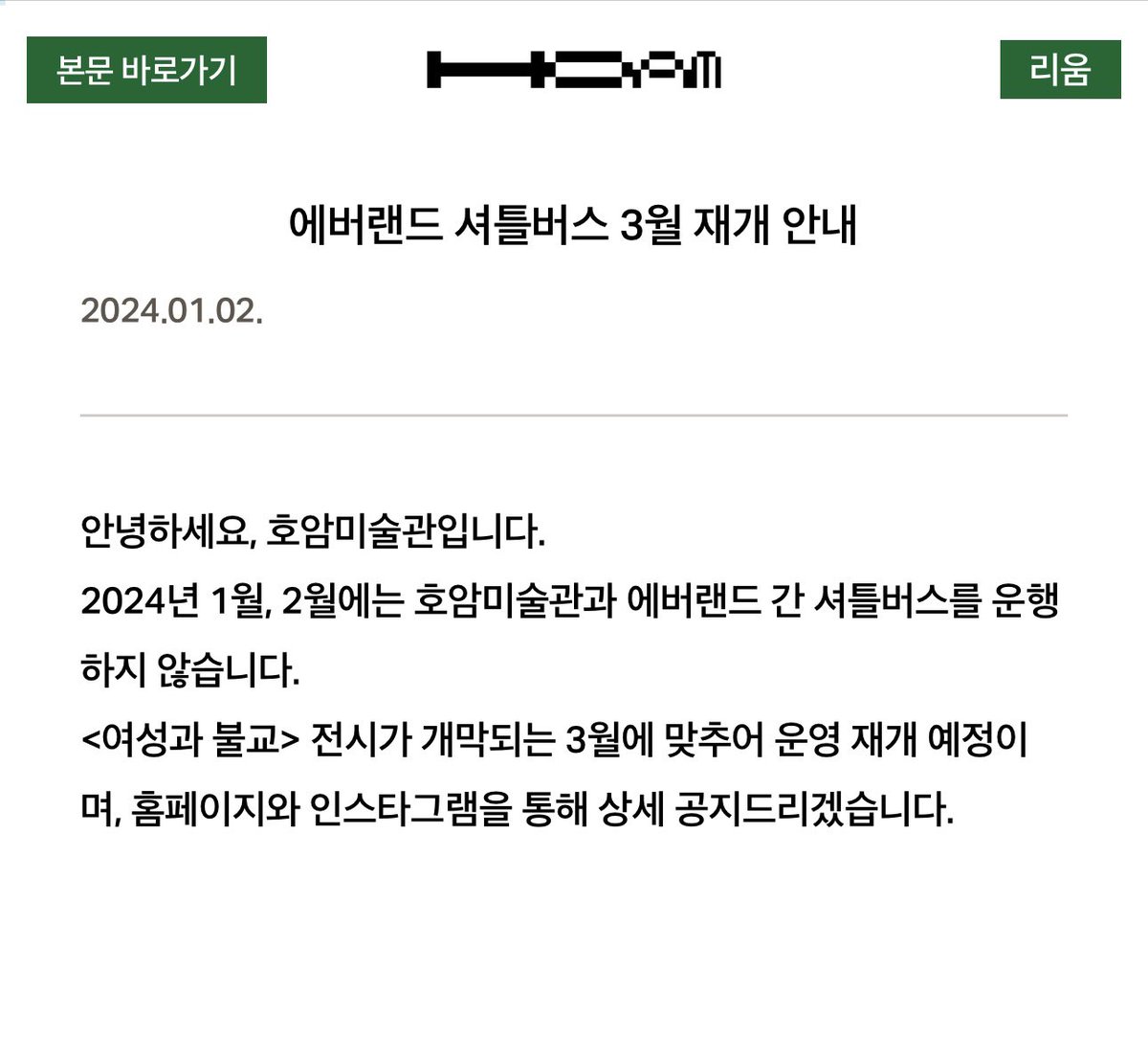 youthful_museum's tweet photo. to. 호암미술관 방문 예정이신 분들에게..😔
 저는 금일 미술관 셔틀버스를 이용하고 미술관 방문을 하려고 했습니다. 지난주부터 셔틀 운영 여부를-인스타그램이나 공식 사이트에서도 따로 운영 안 한다는 공지도 없었지만-미술관에 전화하여 세 차례 정도 ‘운영한다’는 직원분의 말을 듣고 나서야 에버랜드까지 갔습니다. 그런데 해당 셔틀 시간이 지나도록 버스가 오지 않아 전화를 다시 했고, 버스는 운영하고 있다고 재차 같은 답변을 주셨습니다. 그런데도 계속 안 오기에 또 전화를 걸었더니 그제야 ‘셔틀버스 운영이 3월까지 중단되었다’는 겁니다.

 미술관 내부 소통 문제로 인해 피해 보는 것에 대해 화가 나고 어이도 없었습니다. 대형 미술관이면 더더욱 신경 써야 할 부분이니까요. 그래서 허탈한 마음으로 2시간 걸려서 온 곳을 다시 되돌아가야 하나 생각하고 있을 때 즈음 직원분께 전화가 왔습니다. 미술관 직원분께서 셔틀버스 정류장으로 픽업해 드리려고 한다고요. 저도 웬만해서는 이런 민폐를 끼치고 싶지는 않았지만 별다른 방도가 없어 태워주시는 차를 타서 미술관에 갔고, 사과의 뜻으로 미술관 티켓도 사전에 구매한 걸 취소해 주시며 무료로 관람하게 해주셨습니다. 

 위와 같은 미술관 측의 대처는 잘 되어있는 시스템이라 생각하고 또 진심으로 감사하게 생각하지만, 애초에 이런 일이 벌어지면 안 됐을 일이라 미술관에 자주 다니는 사람으로서 속상하기만 합니다. 저와 통화 이후 공식 홈페이지에 그제야 셔틀버스 운행 중지 공지가 게시되었더라고요. 3월 기획전 이전에 대중교통으로 방문을 하실 분들은 셔틀 운행이 중단됐으니 방문에 참고 바랍니다.
