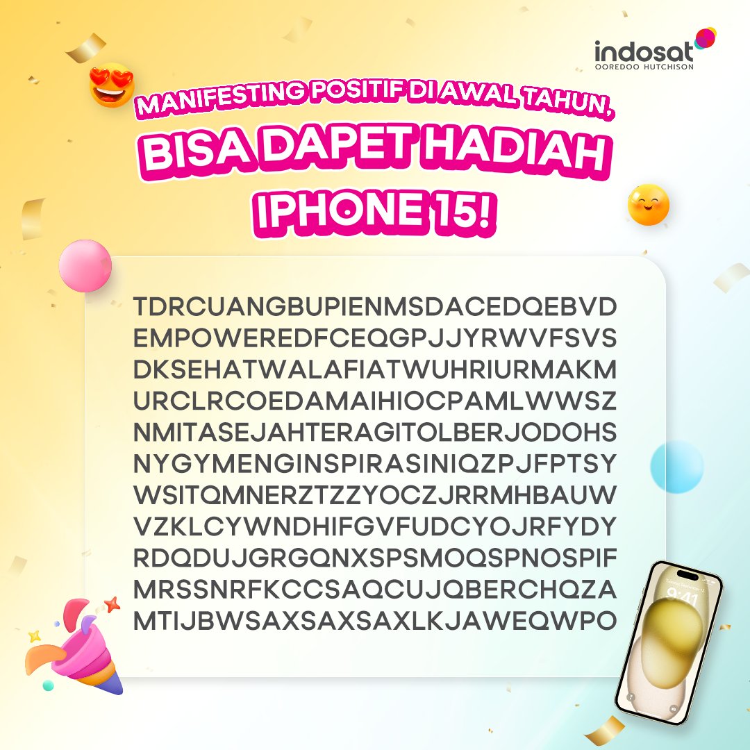 indosat's tweet photo. Hi Sahabat Indosat, awal tahun ini yuk kita manifesting kata-kata positif! Mimin doain, 4 kata yang Sahabat temukan dari gambar ini, bisa jadi kenyataan di tahun 2024 ini.

Ada hadiahnya lho yaitu, hadiah utama 1 iPhone 15 buat satu orang pemenang dan saldo e-wallet sebesar Rp50.000 buat 50 orang pemenang lainnya. Syaratnya gampang kok, sebutkan 4 kata-kata positif tersebut yang kamu temukan, dengan dilengkapi tagar #IndosatEmpoweringIndonesia.

Jawab sebanyak-banyaknya dan mention 3 teman buat ikutan di kolom reply biar kesempatan menangnya juga lebih besar!                         

Pemenang akan diumumkan tanggal 7 Januari 2024 pukul 18.00 WIB. Kapan lagi kan ya tahun baru bisa dapetin HP baru, semoga kamu yang beruntung!