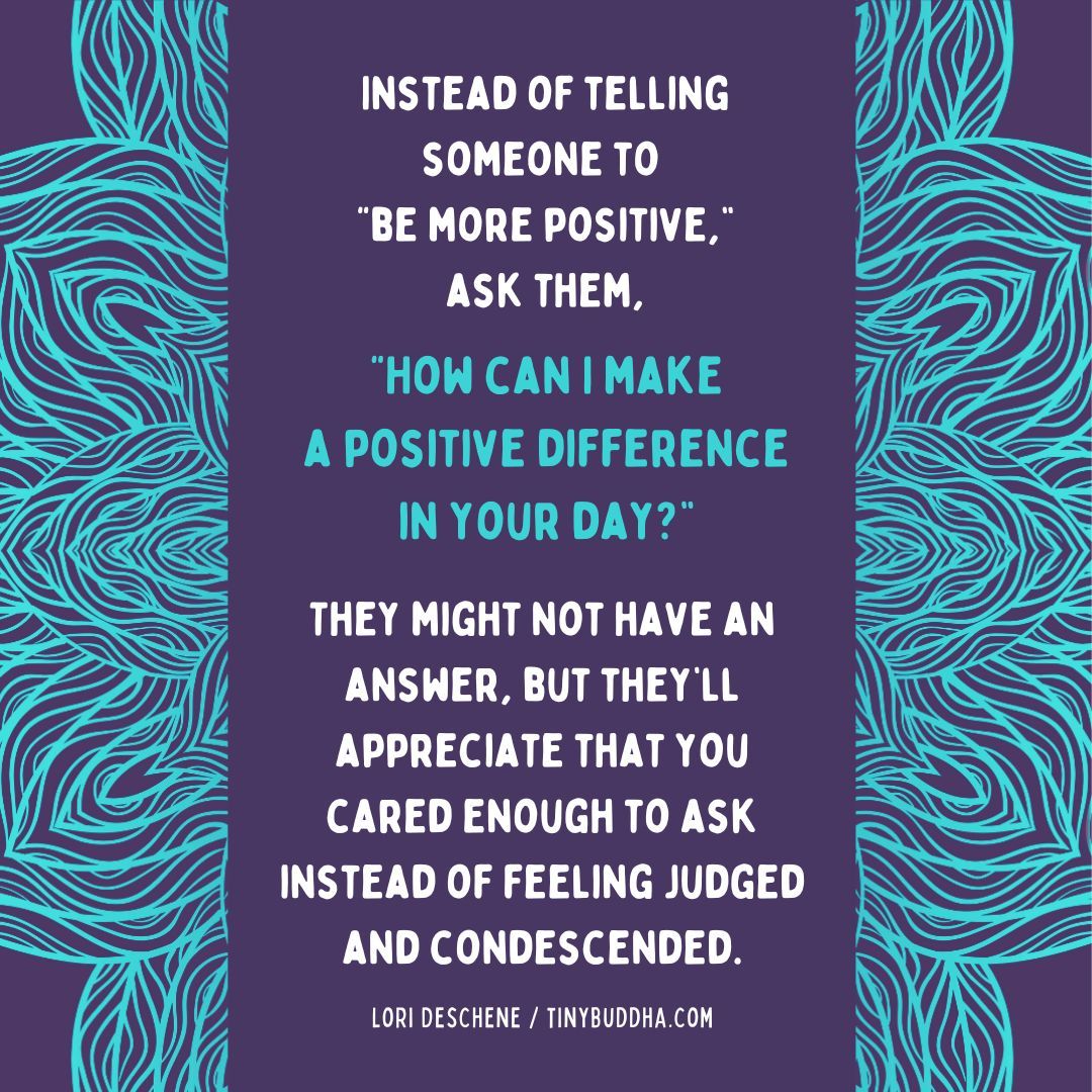 tinybuddha's tweet photo. "Instead of telling someone to 'be more positive,’  ask them, “How can I make a positive difference in your day?’ They might not have an answer, but they’ll appreciate that you cared enough to ask instead of feeling judged and condescended.”  ~Lori Deschene https://t.co/qDVjl7vm31