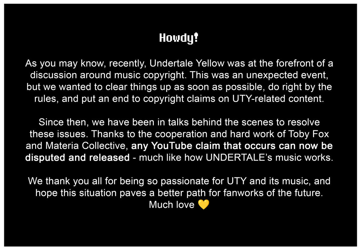 Howdy!

As you may know, recently, Undertale Yellow was at the forefront of a discussion around music copyright. This was an unexpected event, but we wanted to clear things up as soon as possible, do right by the rules, and put an end to copyright claims on UTY-related content. 

Since then, we have been in talks behind the scenes to resolve these issues. Thanks to the cooperation and hard work of Toby Fox and Materia Collective, any YouTube claim that occurs can now be disputed and released - much like how UNDERTALE’s music works.

We thank you all for being so passionate for UTY and its music, and hope this situation paves a better path for fanworks of the future. Much love.