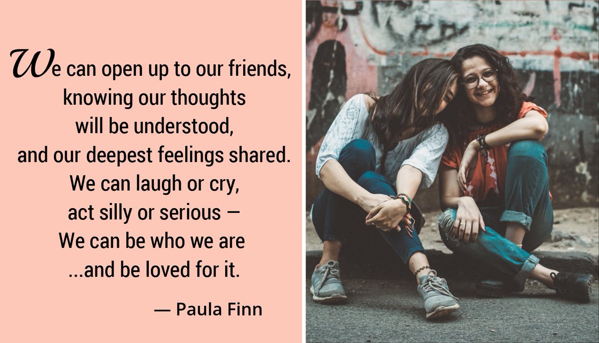 We can open up to our friends, knowing our thoughts will be understood and our deepest feelings shared. We can laugh or cry, act silly or serious – we can be who we are …and be loved for it. ~ Paula Finn