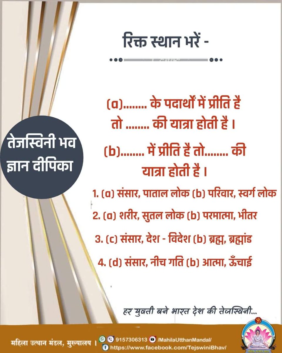 #तेजस्विनी भव ज्ञान दीपिका

रिक्त स्थान भरें -
(a).......के पदार्थों में प्रीति है तो.....की यात्रा होती है
(b)........में प्रीति है तो......की यात्रा होती है
1. a)संसार,पाताल लोक b)परिवार,स्वर्ग लोक

हर युवती बने भारत देश की तेजस्विनी...
#महिला_उत्थान_मंडल