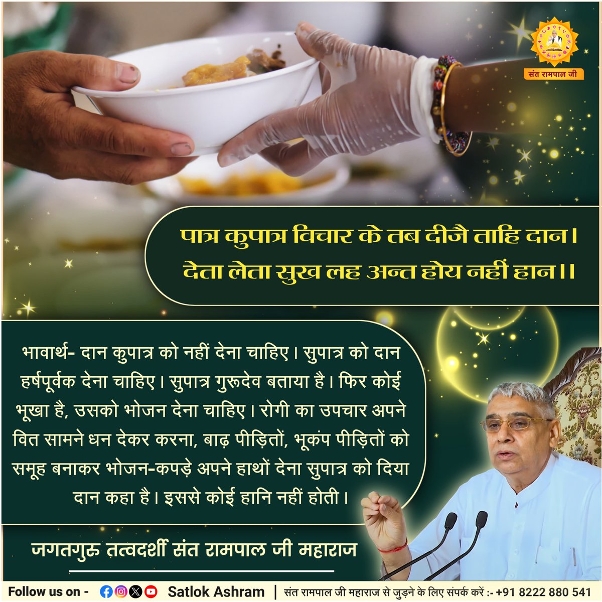 पात्र कुपात्र विचार के तब दीजै ताहि दान।
देता लेता सुख लह अन्त होय नहीं हान।।
भावार्थ:- दान कुपात्र को नहीं देना चाहिए। सुपात्र को दान हर्षपूर्वक देना चाहिए। सुपात्र गुरूदेव बताया है। फिर कोई भूखा है, उसको भोजन देना चाहिए।