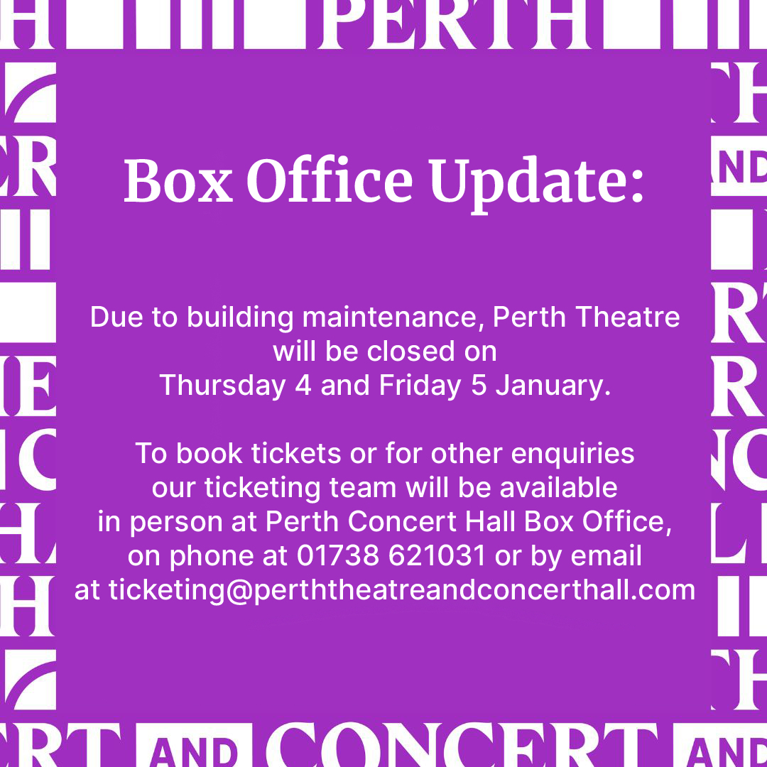 Due to essential building works, our Box office at Perth Theatre will be closed on Thu 4 + Fri 5 Jan. You can visit our ticketing team at Perth Concert Hall from 10:00-16:00 each day. You can also contact us on 01738 621031 or by email at ticketing@perththeatreandconcerthall.com