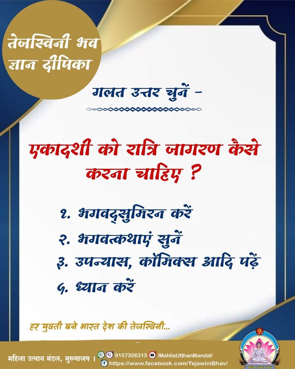 #तेजस्विनी भव ज्ञान दीपिका

गलत उत्तर चुनें -

एकादशी को रात्रि जागरण कैसे करना चाहिए ?
१. भगवद्सुमिरन करें
२. भगवत्कथाएं सुनें
३. उपन्यास, कॉमिक्स आदि पढ़ें
५. ध्यान करें

हर युवती बने भारत देश की तेजस्विनी...
#महिला_उत्थान_मंडल