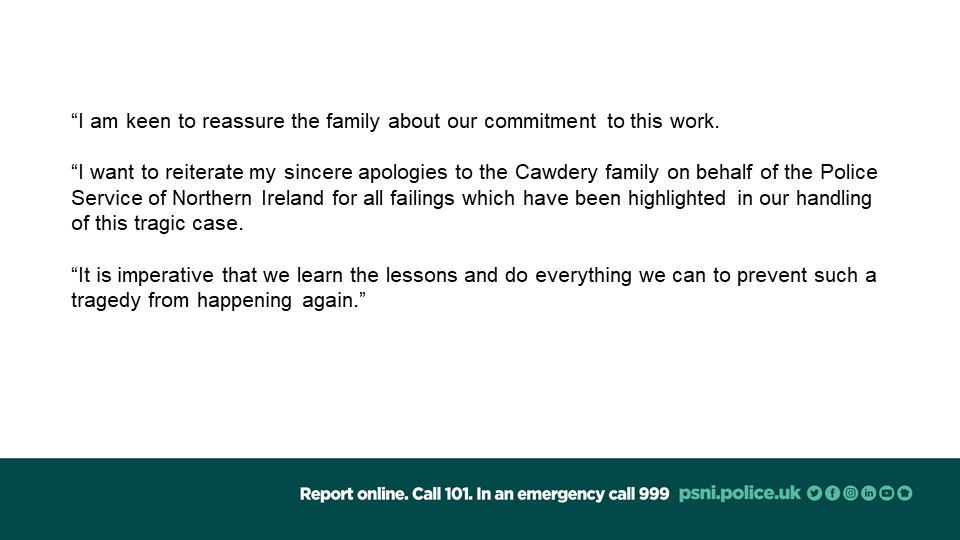 The Police Service of Northern Ireland apologises unreservedly for the failings in our handling of incidents preceding the murder of Michael and Marjorie Cawdery. Please see below.