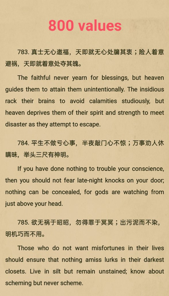 ——《新时代人类800理念》
783.  真士无心邀福，天即就无心处牖其衷；险人着意避祸，天即就着意处夺其魄。
784. 平生不做亏心事，半夜敲门心不惊；万事劝人休瞒昧，举头三尺有神明。
785. 欲无祸于昭昭，勿得罪于冥冥；出污泥而不染，明机巧而不用。