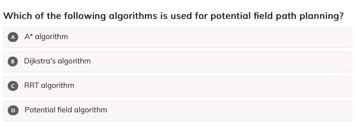 mu_mentor's tweet image. Which of the following algorithms is used for potential field path planning?

A. A* algorithm
B. Dijkstra&apos;s algorithm
C. RRT algorithm
D. Potential field algorithm

#microMentor   #pathplanning   #potentialfield   #robotics

mumentor.com/module.html?mo…
