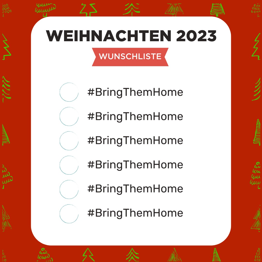 Familien auf der ganzen Welt versammeln sich heute und morgen um den Weihnachtsbaum und freuen sich auf die Bescherung.

Die Menschen in Israel haben dieser Tage nur einen Wunsch.

Bring. Them. Home.