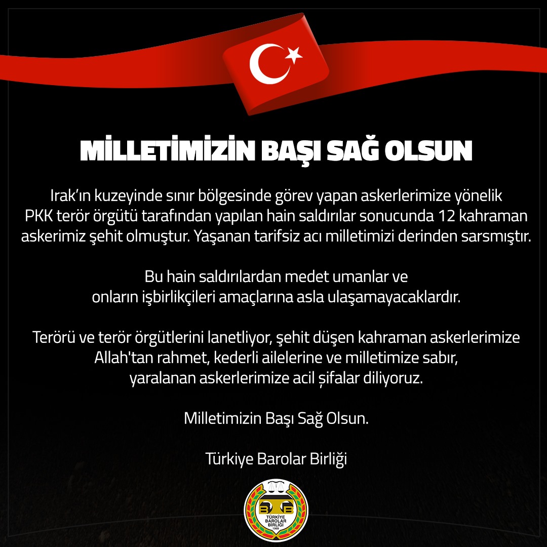 barolar's tweet photo. MİLLETİMİZİN BAŞI SAĞ OLSUN

Irak’ın kuzeyinde sınır bölgesinde görev yapan askerlerimize yönelik PKK terör örgütü tarafından yapılan hain saldırılar sonucunda 12 kahraman askerimiz şehit olmuştur. Yaşanan tarifsiz acı milletimizi derinden sarsmıştır. 

Bu hain saldırılardan medet umanlar ve onların işbirlikçileri amaçlarına asla ulaşamayacaklardır.

Terörü ve terör örgütlerini lanetliyor, şehit düşen kahraman askerlerimize Allah'tan rahmet, kederli ailelerine ve milletimize sabır, yaralanan askerlerimize acil șifalar diliyoruz.

Milletimizin Başı Sağ Olsun.

Türkiye Barolar Birliği
