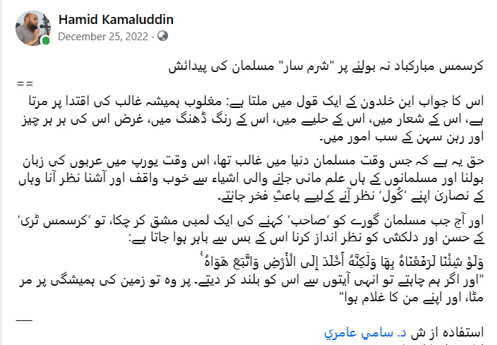 Hamidkamaluddin's tweet photo. کرسمس مبارکباد نہ بولنےپر "شرم سار" مسلمان کی پیدائش
=
بقول ابن خلدون مغلوب ہمیشہ غالب کی اقتدا پر مرتا ہے
گورےکو ’صاحب‘ کہنےکی ایک لمبی مشق کرچکےمسلمان کو’کرسمس ٹری‘كا حسن و دلکشی نظر انداز کرنا مشکل ہوا جاتا ہے
ولو شئنا لرفعناه بها، ولكنه أخلد إلى الأرض، واتبع هواه
@DrSamiAmeri https://t.co/kTVHo6mBOI