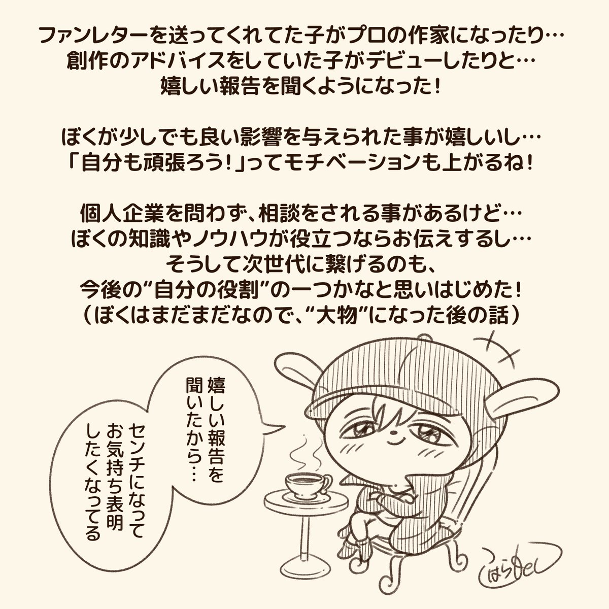 人生や創作の相談を受ける事があるけど… そこからより良く改善したり、良い結果が出て、感謝される事が嬉しいね!  ぼくも道半ばで、人間としても作家としてもまだまだだけど… 目標に向かっている人の背中を押しながら、一緒に進んで行けたらと思う!  共に頑張ろうねー!