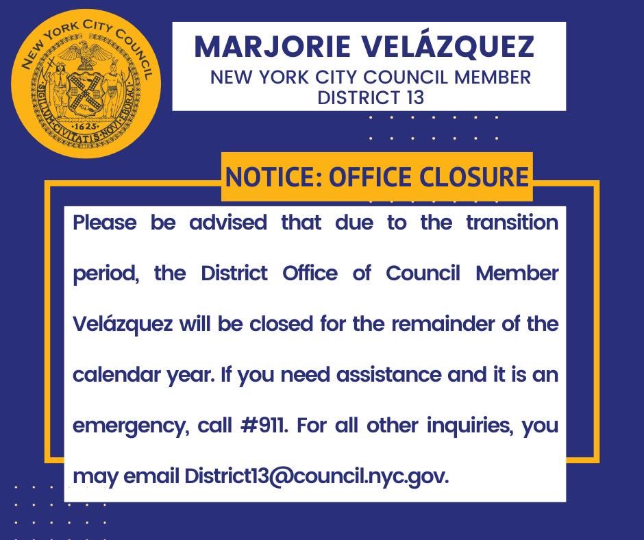 Please be advised that due to the transition period, the District Office of Council Member Velázquez will be closed for the remainder of the calendar year. If you need assistance and it is an emergency, call #911. For all other inquiries, email District13@council.nyc.gov.