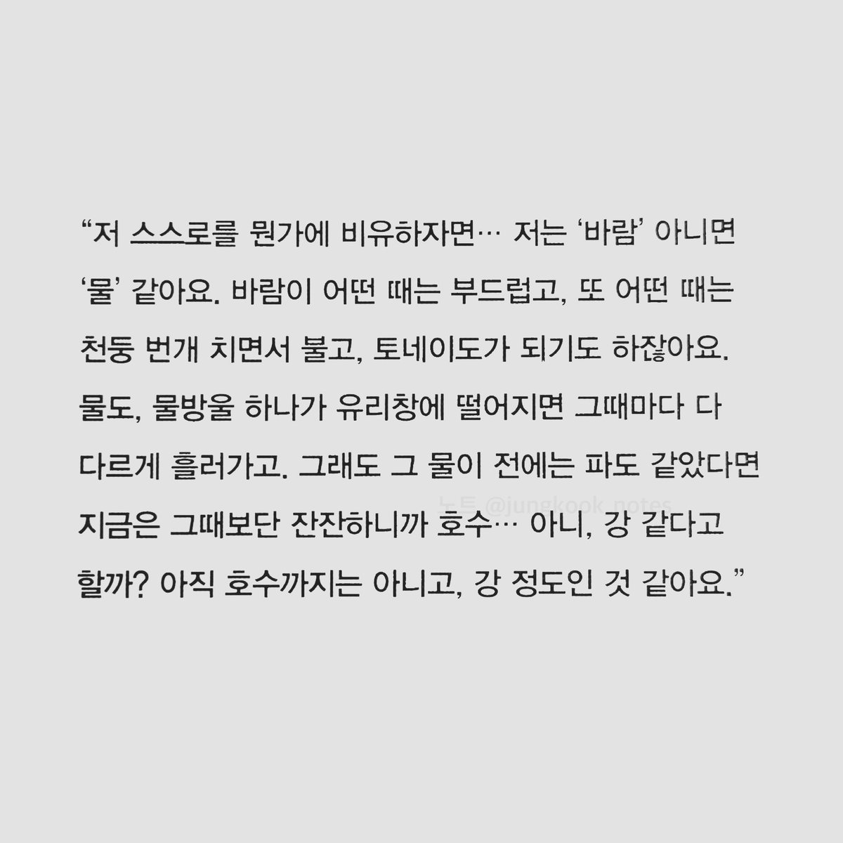 jungkook_notes's tweet photo. ⠀
저 스스로를 뭔가에 비유하자면, 저는 '바람' 아니면 '물' 같아요. 바람이 어떤 때는 부드럽고, 또 어떤 때는 천둥 번개 치면서 불고, 토네이도가 되기도 하잖아요. 물도, 물방울 하나가 유리창에 떨어지면 그때마다 다 다르게 흘러가고.
⠀ - 𝗝𝘂𝗻𝗴𝗸𝗼𝗼𝗸 , 20211122
#jknotes #정국 https://t.co/FdAoLydJz8