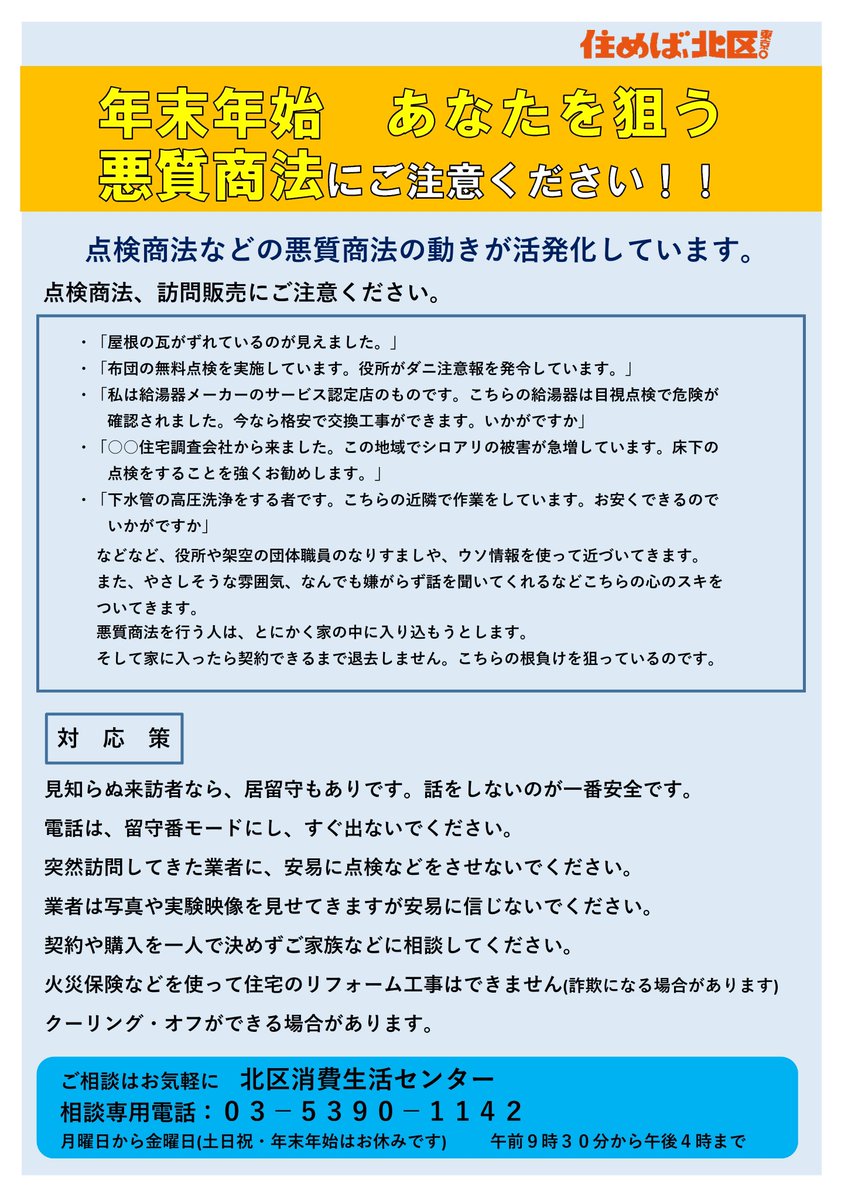 点検商法などの悪質商法の動きが活発化しています。 悪質商法の事業者は、年末の忙しい時期をねらって皆さんのお気持ちのすきをついてきます。  見知らぬ訪問者は、相手にしない、話を聞かない、家に入れないが重要です。 何かあったら消費生活センターにお電話ください ...