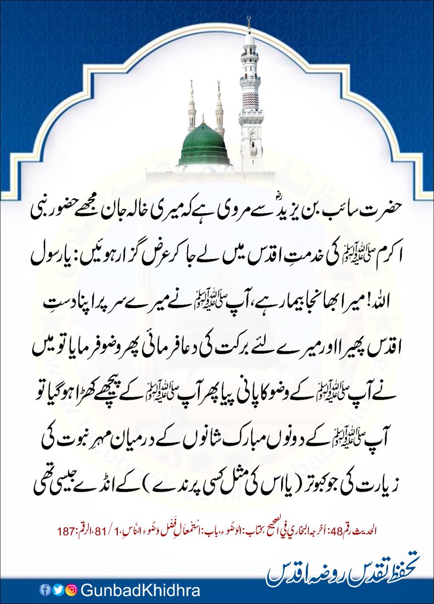 حضرت سائب بن یزید ؓسے مروی ہے کہ میری خالہ جان مجھے حضور نبی اکرمﷺکی خدمتِ اقدس میں لے جا کر عرض گزار ہوئیں : یا رسول اللہ! میرا بھانجا بیمار ہے۔ آپ ﷺ نے میرے سر پر اپنا دستِ اقدس پھیرا اور میرے لئے برکت کی دعا فرمائی پھر وضو۔۔۔

#Gunbadkhidhra
#SanctityOfRozaERasool