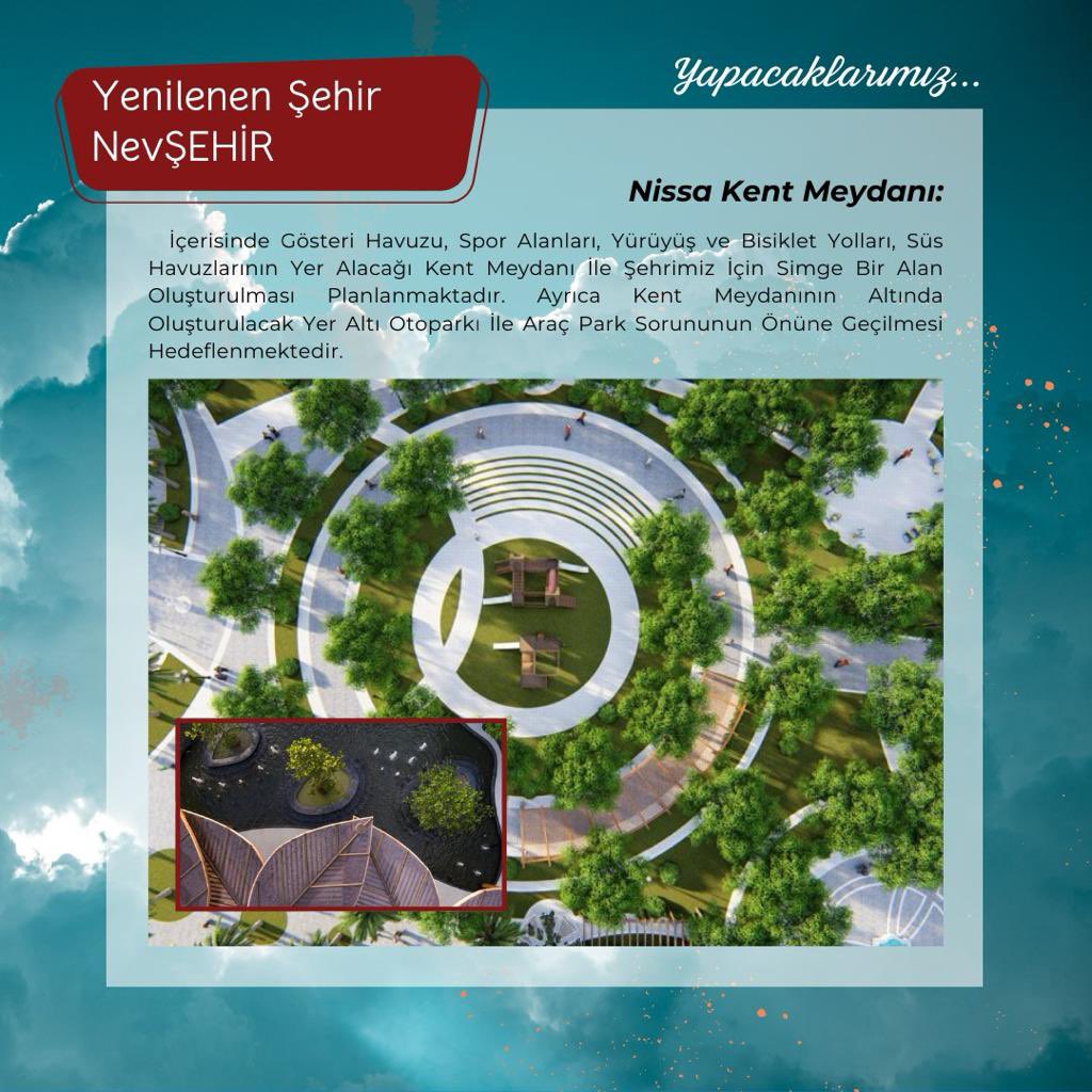 Nissa Kent Meydanı:
İçerisinde Gösteri Havuzu,Spor Alanları,Yürüyüş Ve Bisiklet Yolları Süs Havuzlarının yer alacağı Kent Meydanı ile şehrimizde simge bir alan oluşturacağız.Ayrıca KentMeydanının altında oluşturulacak yer altı otoparkı ile araç park sorununu çözeceğiz.