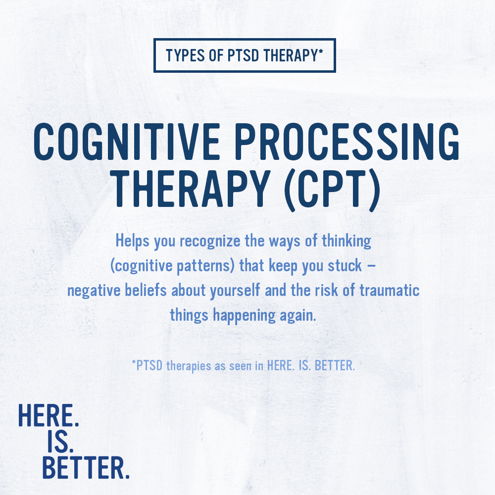 In HERE. IS. BETTER. we see 3 types of trauma focused PTSD therapies that are supported by the most evidence.

One of those therapies is CPT, which helps you recognize the ways of thinking that keep you stuck. For PTSD, cognitive therapy is often paired with exposure therapy.