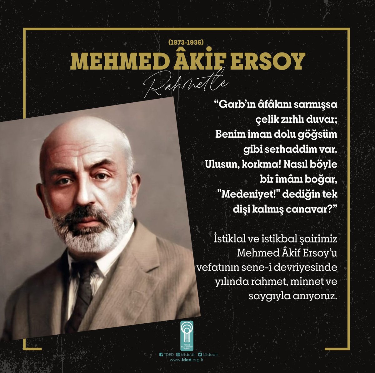 Garbın âfâkını sarmışsa çelik zırhlı duvar
Benim iman dolu göğsüm gibi serhaddim var
Ulusun, korkma! Nasıl böyle bir îmânı boğar
Medeniyet dediğin tek dişi kalmış canavar
İstiklal ve istikbal şairimiz Mehmed Âkif Ersoy’a vefatının sene-i devriyesinde rahmet, minnet ve saygıyla...