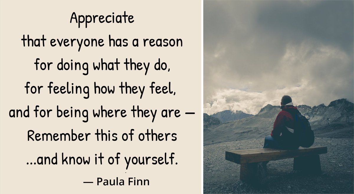 Appreciate that everyone has a reason for doing what they do, for feeling how they feel, and for being where they are -- Remember this of others -- and know it of yourself. ~ Paula Finn