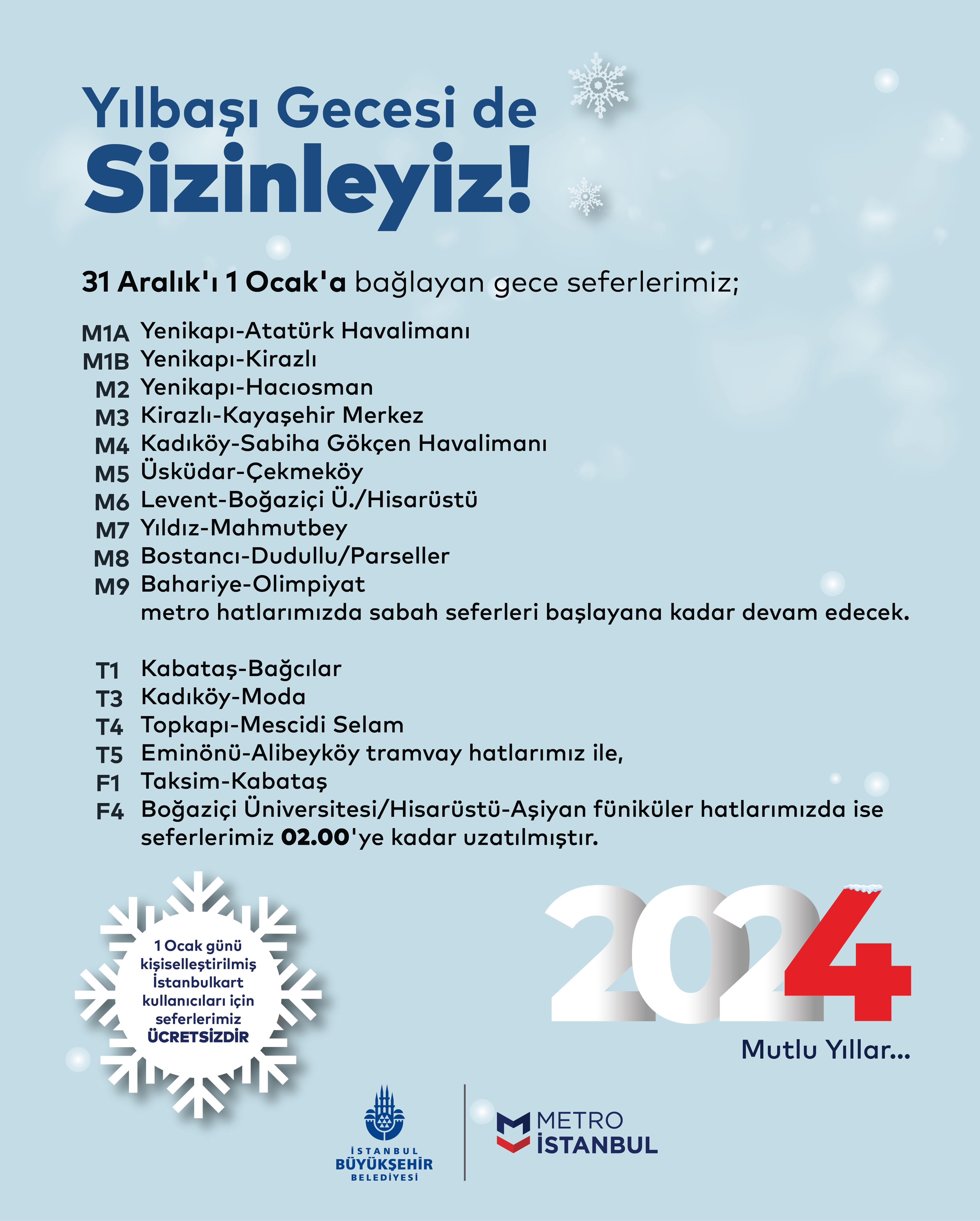 Yılbaşı Gecesi de Sizinleyiz! 31 Aralık'ı 1 Ocak'a bağlayan gece seferlerimiz; M1A Yenikapı-Atatürk Havalimanı M1B Yenikapı-Kirazlı   M2 Yenikapı-Hacıosman M3 Kirazlı-Kayaşehir Merkez M4 Kadıköy-Sabiha Gökçen Havalimanı  M5 Üsküdar-Çekmeköy M6 Levent-Boğaziçi Ü./Hisarüstü  M7 Yıldız-Mahmutbey ve M8 Bostancı-Dudullu/Parseller M9 Bahriye-Olimpiyat metro hattımızda sabah seferleri başlayana kadar devam edecek. T1 Kabataş-Bağcılar T3 Kadıköy-Moda T4 Topkapı-Mescid-i Selam T5 Eminönü-Alibeyköy tramvay, F1 Taksim-Kabataş F4 Boğaziçi Üniversitesi/Hisarüstü-Aşiyan füniküler hatlarımızda ise seferlerimiz 02.00'ye kadar uzatılmıştır. 1 Ocak günü kişiselleştirilmiş İstanbulkart kullanıcıları için seferlerimiz ücretsizdir.