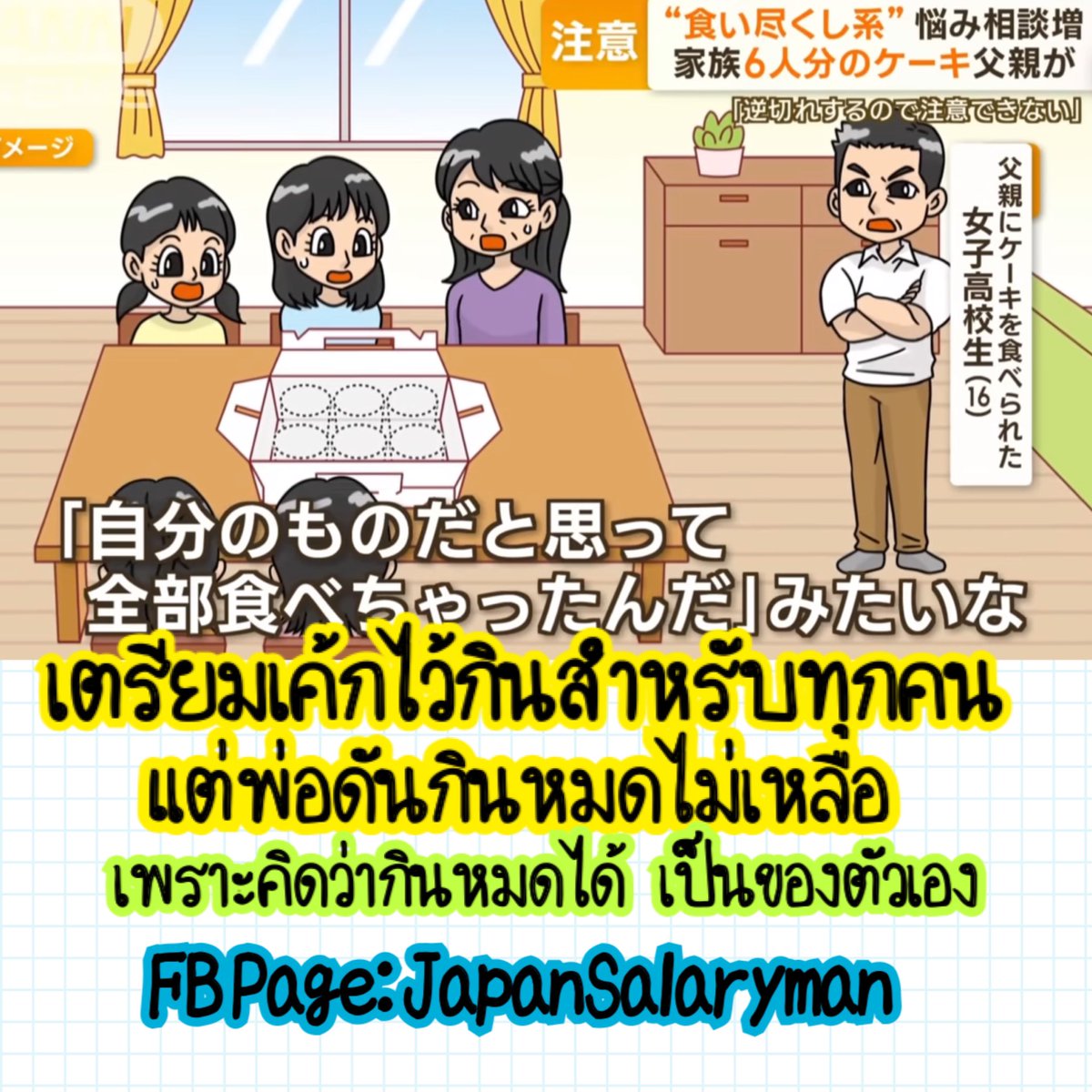 ปัญหาครอบครัวปัญหาใหม่ในญี่ปุ่น… 
คือเวลาซื้อกินอะไรเข้ามาไว้ที่บ้าน
ก็เตรียมเผื่อทุกคนนะ เช่น 
ครอบครัว 6 คน เตรียมเค้กไว้ 6 ชิ้น
พอมาดูกล่องเค้กอีกทีก็พบว่า

อ้าว เค้กไม่เหลือ พ่อกินไปหมดแล้ว
พอไปถามพ่อ พ่อก็ทำเป็นฟิวส์ขาดโกรธคืน
”ก็นึกว่าเป็นของพ่อนี่ กินแล้วผิดด้วยหรอ”