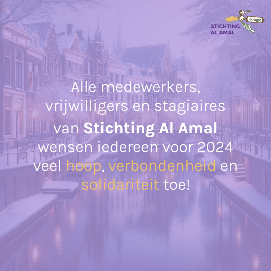Nu wij met zijn allen vooruitkijken naar een nieuw jaar, willen alle medewerkers, vrijwilligers en stagiaires van Stichting Al Amal iedereen een 2024 vol hoop en warmte wensen. Mogen we samen sterker worden in onze verbondenheid en blijven groeien in solidariteit.

Tot in 2024!