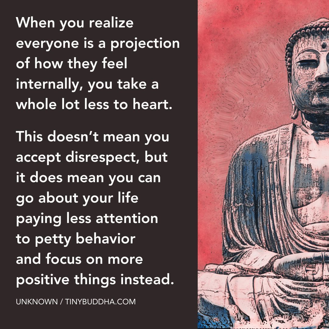 'When you realize everyone is a projection of how they feel internally, you take a whole lot less to heart. This doesn’t mean you accept disrespect, but it does mean you can go about your life paying less attention to petty behavior and focus on more positive things instead.”