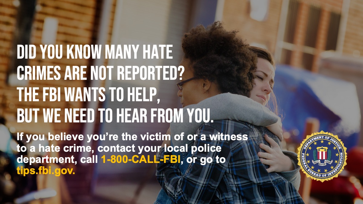 Hate crimes are the highest priority of the FBI’s civil rights program. If you believe you are victim or a witness of a hate crime, we encourage you to report it to the FBI by calling 1-800-CALL-FBI or submitting a tip at tips.fbi.gov.