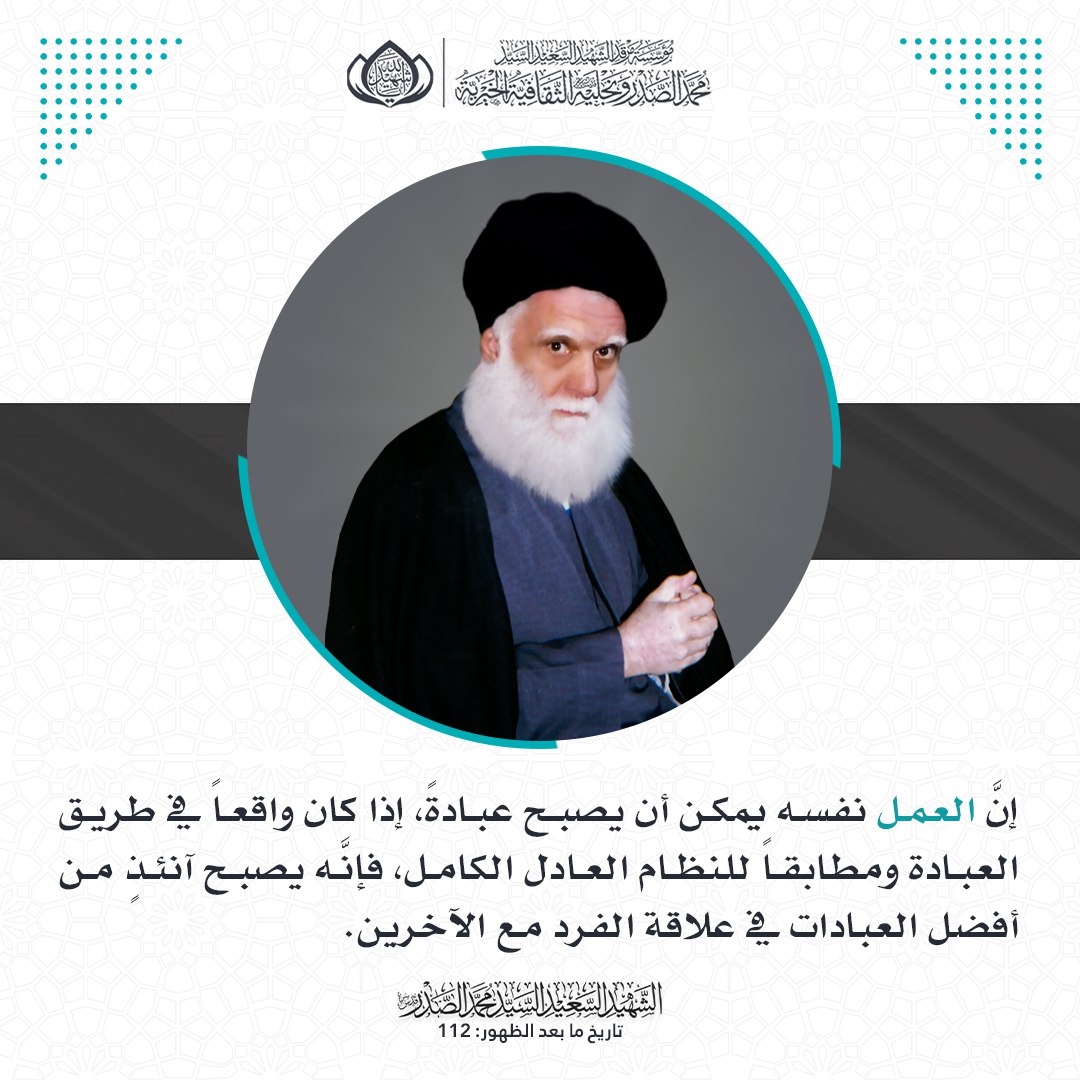 إنَّ العمل نفسه يمكن أن يصبح عبادةً، إذا كان واقعاً في طريق العبادة ومطابقاً للنظام العادل الكامل، فإنَّه يصبح آنئذٍ من أفضل العبادات في علاقة الفرد مع الآخرين.
الشهيد السعيد السيد محمد الصدر قدس سره.
تاريخ ما بعد الظهور: 112.