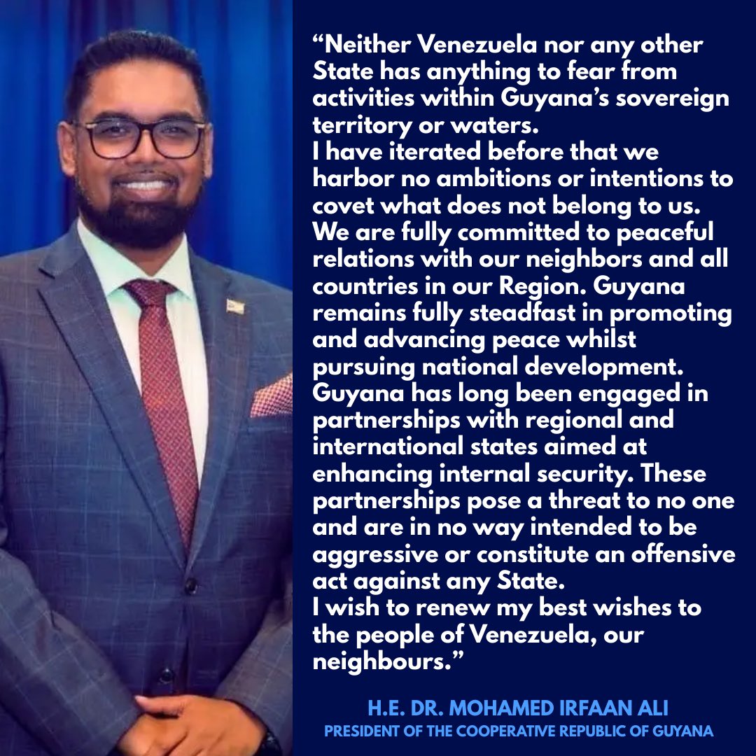 presidentaligy's tweet photo. Neither Venezuela nor any other State has anything to fear from activities within Guyana’s sovereign territory or waters.
I have iterated before that we harbor no ambitions or intentions to covet what does not belong to us. We are fully committed to peaceful relations with our neighbors and all countries in our Region. Guyana remains fully steadfast in promoting and advancing peace whilst pursuing national development.
Guyana has long been engaged in partnerships with regional and international states aimed at enhancing internal security. These partnerships pose a threat to no one and are in no way intended to be aggressive or constitute an offensive act against any State.
I wish to renew my best wishes to the people of Venezuela, our neighbours