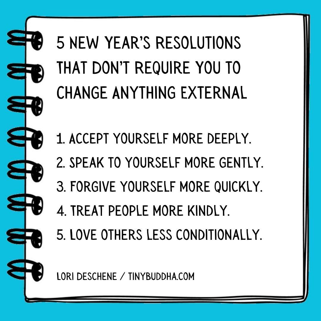 5 New Year’s resolutions that don’t require you to change anything external: 1. Accept yourself more deeply. 2. Speak to yourself more gently. 3. Forgive yourself more quickly. 4. Treat people more kindly. 5. Love others less conditionally. Lori Deschene